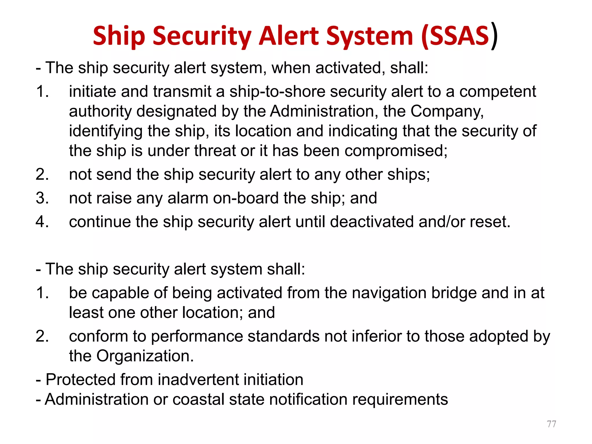 Ship Security Alert System (SSAS)
- The ship security alert system, when activated, shall:
1. initiate and transmit a ship-to-shore security alert to a competent
authority designated by the Administration, the Company,
identifying the ship, its location and indicating that the security of
the ship is under threat or it has been compromised;
2. not send the ship security alert to any other ships;
3. not raise any alarm on-board the ship; and
4. continue the ship security alert until deactivated and/or reset.
- The ship security alert system shall:
1. be capable of being activated from the navigation bridge and in at
least one other location; and
2. conform to performance standards not inferior to those adopted by
the Organization.
- Protected from inadvertent initiation
- Administration or coastal state notification requirements
77
 