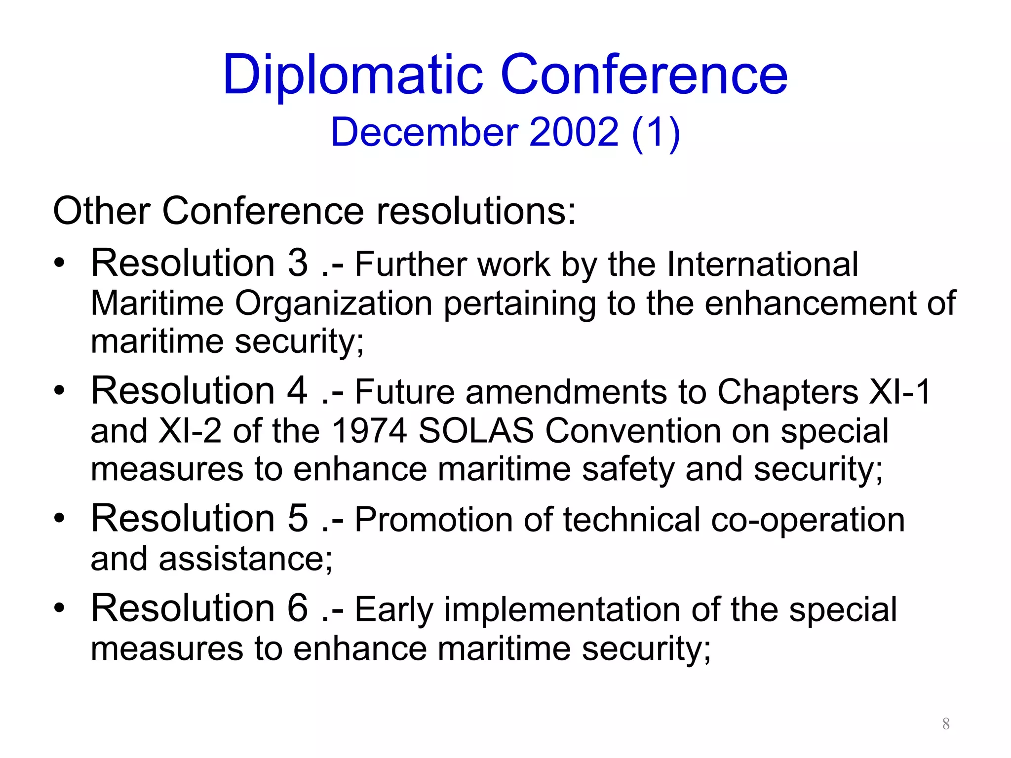 Diplomatic Conference
December 2002 (1)
Other Conference resolutions:
• Resolution 3 .- Further work by the International
Maritime Organization pertaining to the enhancement of
maritime security;
• Resolution 4 .- Future amendments to Chapters XI-1
and XI-2 of the 1974 SOLAS Convention on special
measures to enhance maritime safety and security;
• Resolution 5 .- Promotion of technical co-operation
and assistance;
• Resolution 6 .- Early implementation of the special
measures to enhance maritime security;
8
 