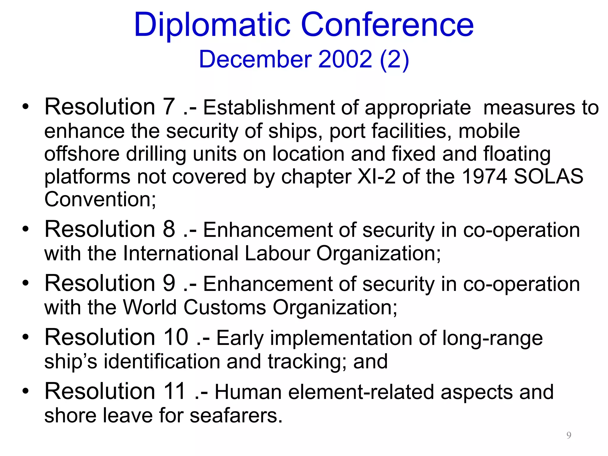 Diplomatic Conference
December 2002 (2)
• Resolution 7 .- Establishment of appropriate measures to
enhance the security of ships, port facilities, mobile
offshore drilling units on location and fixed and floating
platforms not covered by chapter XI-2 of the 1974 SOLAS
Convention;
• Resolution 8 .- Enhancement of security in co-operation
with the International Labour Organization;
• Resolution 9 .- Enhancement of security in co-operation
with the World Customs Organization;
• Resolution 10 .- Early implementation of long-range
ship’s identification and tracking; and
• Resolution 11 .- Human element-related aspects and
shore leave for seafarers.
9
 