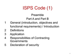 ISPS Code (1)
Preamble
Part A and Part B
1 General (introduction, objectives and
functional requirements) / Introduction
2 Definitions
3 Application
4 Responsibilities of Contracting
Governments
5 Declaration of security
10
 