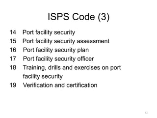 ISPS Code (3)
14 Port facility security
15 Port facility security assessment
16 Port facility security plan
17 Port facility security officer
18 Training, drills and exercises on port
facility security
19 Verification and certification for ships
12
 