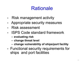 Rationale
-- Risk management activity
- Appropriate security measures
- Risk assessment
- ISPS Code standard framework
– evaluating risk
– change threat level
– change vulnerability of ships/port facility
- Functional security requirements for
ships and port facilities
13
 