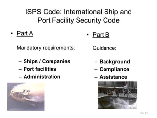 ISPS Code: International Ship and
Port Facility Security Code
• Part A
Mandatory requirements:
– Ships / Companies
– Port facilities
– Administration
• Part B
Guidance:
– Background
– Compliance
– Assistance
No. 15
 