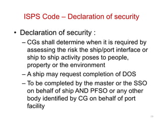 ISPS Code – Declaration of security
• Declaration of security :
– CGs shall determine when it is required by
assessing the risk the ship/port interface or
ship to ship activity poses to people,
property or the environment
– A ship may request completion of DOS
– To be completed by the master or the SSO
on behalf of ship AND PFSO or any other
body identified by CG on behalf of port
facility
19
 