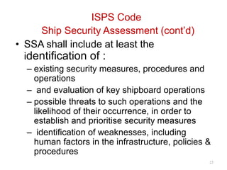 ISPS Code
Ship Security Assessment (cont’d)
• SSA shall include at least the
identification of :
– existing security measures, procedures and
operations
– and evaluation of key shipboard operations
– possible threats to such operations and the
likelihood of their occurrence, in order to
establish and prioritise security measures
– identification of weaknesses, including
human factors in the infrastructure, policies &
procedures
23
 