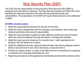 Ship Security Plan (SSP)
The CSO has the responsibility of ensuring that a Ship Security Plan (SSP) is
prepared and submitted for approval. The Ship Security Assessment (SSA) will have
identified the particular features of the ship and the potential threats and
vulnerabilities. The preparation of the SSP will require these features to be addressed
in detail.
All SSPs should contain:
1. Detail the organizational structure of security for the ship;
2. Detail the ship’s relationships with the Company, port facilities, other ships and
relevant authorities with security responsibility;
3. Detail the communication systems to allow effective continuous communication
within the ship and between the ship and others, including port facilities;
4. Detail the basic security measures for security level 1, both operational and
physical, that will always be in place;
5. Detail the additional security measures that will allow the ship to progress without
delay to security level 2 and, when necessary, to security level 3;
6. Provide for regular review, or audit, of the SSP and for its amendment in response
to experience or changing circumstances; and
7. Reporting procedures to the appropriate Contracting Governments contact points.
24
 