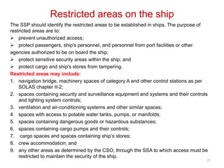 Restricted areas on the ship
The SSP should identify the restricted areas to be established in ships. The purpose of
restricted areas are to:
 prevent unauthorized access;
 protect passengers, ship's personnel, and personnel from port facilities or other
agencies authorized to be on board the ship;
 protect sensitive security areas within the ship; and
 protect cargo and ship's stores from tampering.
Restricted areas may include:
1. navigation bridge, machinery spaces of category A and other control stations as per
SOLAS chapter II-2;
2. spaces containing security and surveillance equipment and systems and their controls
and lighting system controls;
3. ventilation and air-conditioning systems and other similar spaces;
4. spaces with access to potable water tanks, pumps, or manifolds;
5. spaces containing dangerous goods or hazardous substances;
6. spaces containing cargo pumps and their controls;
7. cargo spaces and spaces containing ship’s stores;
8. crew accommodation; and
9. any other areas as determined by the CSO, through the SSA to which access must be
restricted to maintain the security of the ship.
25
 