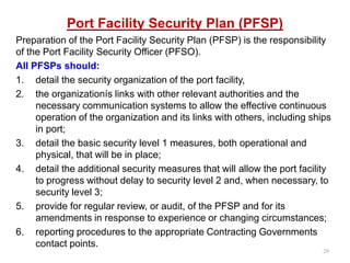 Port Facility Security Plan (PFSP)
Preparation of the Port Facility Security Plan (PFSP) is the responsibility
of the Port Facility Security Officer (PFSO).
All PFSPs should:
1. detail the security organization of the port facility,
2. the organizationís links with other relevant authorities and the
necessary communication systems to allow the effective continuous
operation of the organization and its links with others, including ships
in port;
3. detail the basic security level 1 measures, both operational and
physical, that will be in place;
4. detail the additional security measures that will allow the port facility
to progress without delay to security level 2 and, when necessary, to
security level 3;
5. provide for regular review, or audit, of the PFSP and for its
amendments in response to experience or changing circumstances;
6. reporting procedures to the appropriate Contracting Governments
contact points.
29
 