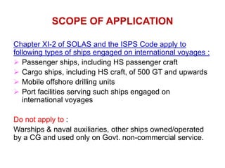 SCOPE OF APPLICATION
Chapter XI-2 of SOLAS and the ISPS Code apply to
following types of ships engaged on international voyages :
 Passenger ships, including HS passenger craft
 Cargo ships, including HS craft, of 500 GT and upwards
 Mobile offshore drilling units
 Port facilities serving such ships engaged on
international voyages
Do not apply to :
Warships & naval auxiliaries, other ships owned/operated
by a CG and used only on Govt. non-commercial service.
 