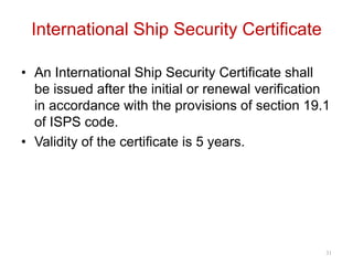 International Ship Security Certificate
• An International Ship Security Certificate shall
be issued after the initial or renewal verification
in accordance with the provisions of section 19.1
of ISPS code.
• Validity of the certificate is 5 years.
31
 