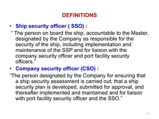DEFINITIONS
• Ship security officer ( SSO) :
“ The person on board the ship, accountable to the Master,
designated by the Company as responsible for the
security of the ship, including implementation and
maintenance of the SSP and for liaison with the
company security officer and port facility security
officers.”
• Company security officer (CSO) :
“The person designated by the Company for ensuring that
a ship security assessment is carried out; that a ship
security plan is developed, submitted for approval, and
thereafter implemented and maintained and for liaison
with port facility security officer and the SSO.”
35
 