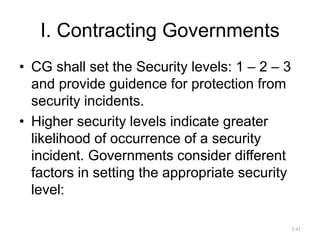 I. Contracting Governments
• CG shall set the Security levels: 1 – 2 – 3
and provide guidence for protection from
security incidents.
• Higher security levels indicate greater
likelihood of occurrence of a security
incident. Governments consider different
factors in setting the appropriate security
level:
3.41
 