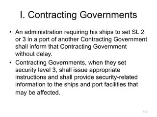 I. Contracting Governments
• An administration requiring his ships to set SL 2
or 3 in a port of another Contracting Government
shall inform that Contracting Government
without delay.
• Contracting Governments, when they set
security level 3, shall issue appropriate
instructions and shall provide security-related
information to the ships and port facilities that
may be affected.
3.42
 