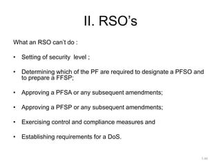 II. RSO’s
What an RSO can’t do :
• Setting of security level ;
• Determining which of the PF are required to designate a PFSO and
to prepare a FFSP;
• Approving a PFSA or any subsequent amendments;
• Approving a PFSP or any subsequent amendments;
• Exercising control and compliance measures and
• Establishing requirements for a DoS.
3.46
 