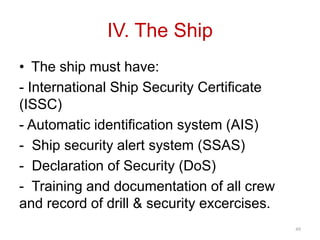 IV. The Ship
• The ship must have:
- International Ship Security Certificate
(ISSC)
- Automatic identification system (AIS)
- Ship security alert system (SSAS)
- Declaration of Security (DoS)
- Training and documentation of all crew
and record of drill & security excercises.
49
 
