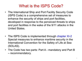 What is the ISPS Code?
• The International Ship and Port Facility Security Code
(ISPS Code) is a comprehensive set of measures to
enhance the security of ships and port facilities,
developed in response to the perceived threats to ships
and port facilities in the wake of the 9/11 attacks in the
United States.
• The ISPS Code is implemented through chapter XI-2
Special measures to enhance maritime security in the
International Convention for the Safety of Life at Sea
(SOLAS).
• The Code has two parts: Part A - mandatory and Part B
– recommendatory.
5
 