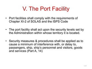 V. The Port Facility
• Port facilities shall comply with the requirements of
Chapter XI-2 of SOLAS and the ISPS Code
• The port facility shall act upon the security levels set by
the Administration within whose territory it is located.
• Security measures & procedures shall be applied as to
cause a minimum of interference with, or delay to,
passengers, ship, ship’s personnel and visitors, goods
and services (Part A, 14)
3.53
 
