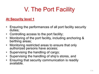 V. The Port Facility
At Security level 1
• Ensuring the performances of all port facility security
duties;
• Controlling access to the port facility;
• Monitoring of the port facility, including anchoring &
berthing areas;
• Monitoring restricted areas to ensure that only
authorized persons have access;
• Supervising the handling of cargo;
• Supervising the handling of ship’s stores, and
• Ensuring that security communication is readily
available.
3.54
 
