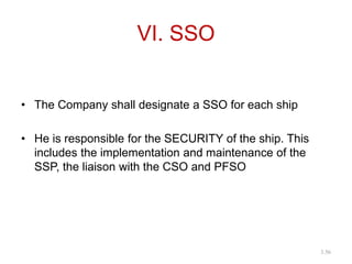 VI. SSO
• The Company shall designate a SSO for each ship
• He is responsible for the SECURITY of the ship. This
includes the implementation and maintenance of the
SSP, the liaison with the CSO and PFSO
3.56
 