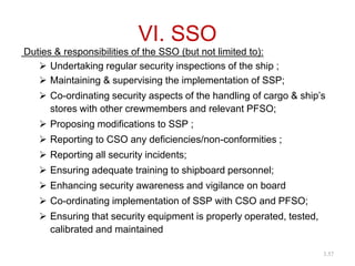 VI. SSO
Duties & responsibilities of the SSO (but not limited to):
 Undertaking regular security inspections of the ship ;
 Maintaining & supervising the implementation of SSP;
 Co-ordinating security aspects of the handling of cargo & ship’s
stores with other crewmembers and relevant PFSO;
 Proposing modifications to SSP ;
 Reporting to CSO any deficiencies/non-conformities ;
 Reporting all security incidents;
 Ensuring adequate training to shipboard personnel;
 Enhancing security awareness and vigilance on board
 Co-ordinating implementation of SSP with CSO and PFSO;
 Ensuring that security equipment is properly operated, tested,
calibrated and maintained
3.57
 