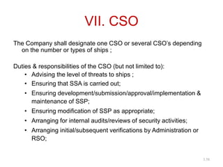 VII. CSO
The Company shall designate one CSO or several CSO’s depending
on the number or types of ships ;
Duties & responsibilities of the CSO (but not limited to):
• Advising the level of threats to ships ;
• Ensuring that SSA is carried out;
• Ensuring development/submission/approval/implementation &
maintenance of SSP;
• Ensuring modification of SSP as appropriate;
• Arranging for internal audits/reviews of security activities;
• Arranging initial/subsequent verifications by Administration or
RSO;
3.58
 