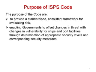 Purpose of ISPS Code
The purpose of the Code are:
 to provide a standardised, consistent framework for
evaluating risk,
 enabling Governments to offset changes in threat with
changes in vulnerability for ships and port facilities
through determination of appropriate security levels and
corresponding security measures.
6
 