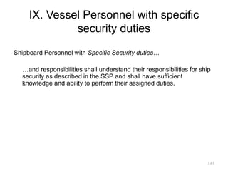 IX. Vessel Personnel with specific
security duties
Shipboard Personnel with Specific Security duties…
…and responsibilities shall understand their responsibilities for ship
security as described in the SSP and shall have sufficient
knowledge and ability to perform their assigned duties.
3.63
 