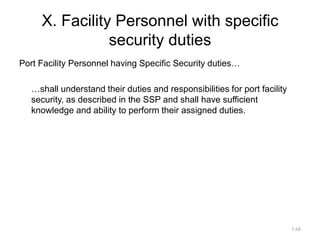 X. Facility Personnel with specific
security duties
Port Facility Personnel having Specific Security duties…
…shall understand their duties and responsibilities for port facility
security, as described in the SSP and shall have sufficient
knowledge and ability to perform their assigned duties.
3.68
 