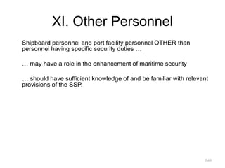 XI. Other Personnel
Shipboard personnel and port facility personnel OTHER than
personnel having specific security duties …
… may have a role in the enhancement of maritime security
… should have sufficient knowledge of and be familiar with relevant
provisions of the SSP.
3.69
 