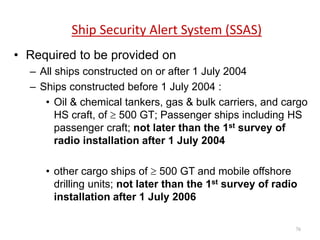 Ship Security Alert System (SSAS)
• Required to be provided on
– All ships constructed on or after 1 July 2004
– Ships constructed before 1 July 2004 :
• Oil & chemical tankers, gas & bulk carriers, and cargo
HS craft, of  500 GT; Passenger ships including HS
passenger craft; not later than the 1st survey of
radio installation after 1 July 2004
• other cargo ships of  500 GT and mobile offshore
drilling units; not later than the 1st survey of radio
installation after 1 July 2006
76
 