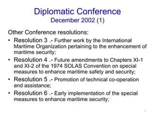 Diplomatic Conference
December 2002 (1)
Other Conference resolutions:
• Resolution 3 .- Further work by the International
Maritime Organization pertaining to the enhancement of
maritime security;
• Resolution 4 .- Future amendments to Chapters XI-1
and XI-2 of the 1974 SOLAS Convention on special
measures to enhance maritime safety and security;
• Resolution 5 .- Promotion of technical co-operation
and assistance;
• Resolution 6 .- Early implementation of the special
measures to enhance maritime security;
8
 