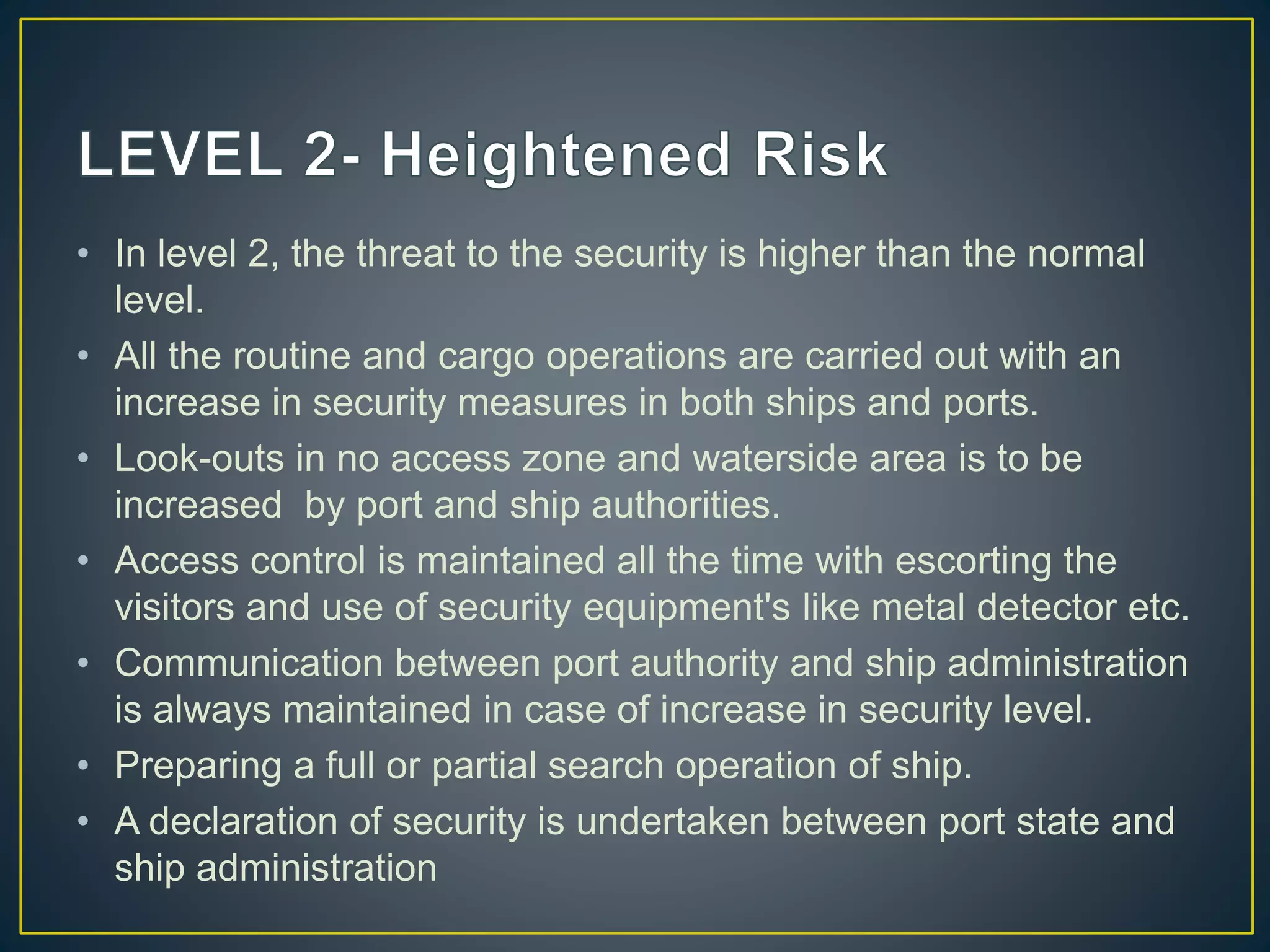• In level 2, the threat to the security is higher than the normal
level.
• All the routine and cargo operations are carried out with an
increase in security measures in both ships and ports.
• Look-outs in no access zone and waterside area is to be
increased by port and ship authorities.
• Access control is maintained all the time with escorting the
visitors and use of security equipment's like metal detector etc.
• Communication between port authority and ship administration
is always maintained in case of increase in security level.
• Preparing a full or partial search operation of ship.
• A declaration of security is undertaken between port state and
ship administration
 