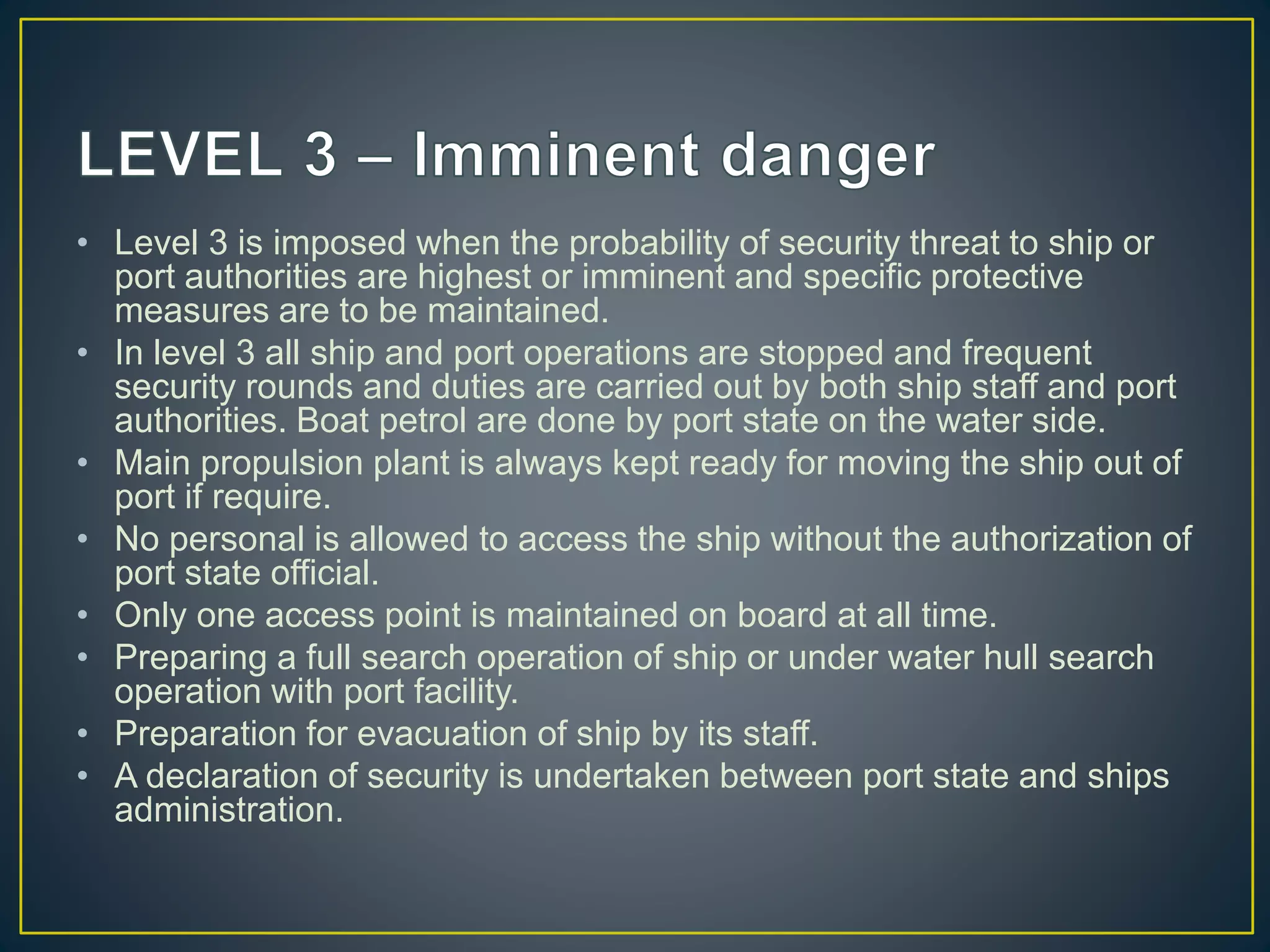 • Level 3 is imposed when the probability of security threat to ship or
port authorities are highest or imminent and specific protective
measures are to be maintained.
• In level 3 all ship and port operations are stopped and frequent
security rounds and duties are carried out by both ship staff and port
authorities. Boat petrol are done by port state on the water side.
• Main propulsion plant is always kept ready for moving the ship out of
port if require.
• No personal is allowed to access the ship without the authorization of
port state official.
• Only one access point is maintained on board at all time.
• Preparing a full search operation of ship or under water hull search
operation with port facility.
• Preparation for evacuation of ship by its staff.
• A declaration of security is undertaken between port state and ships
administration.
 