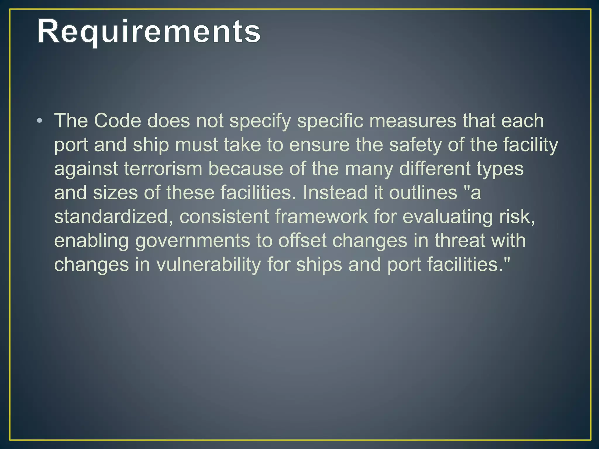 • The Code does not specify specific measures that each
port and ship must take to ensure the safety of the facility
against terrorism because of the many different types
and sizes of these facilities. Instead it outlines "a
standardized, consistent framework for evaluating risk,
enabling governments to offset changes in threat with
changes in vulnerability for ships and port facilities."
 