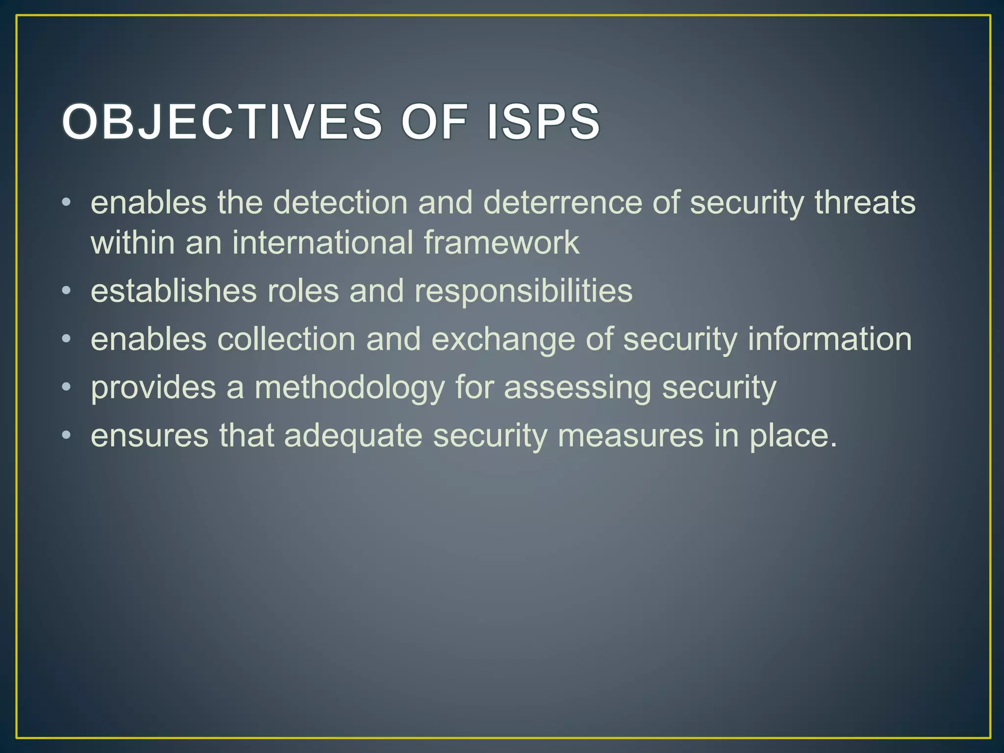 • enables the detection and deterrence of security threats
within an international framework
• establishes roles and responsibilities
• enables collection and exchange of security information
• provides a methodology for assessing security
• ensures that adequate security measures in place.
 