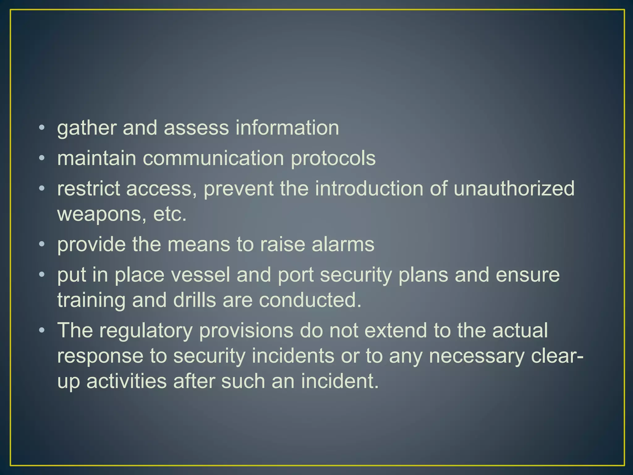 • gather and assess information
• maintain communication protocols
• restrict access, prevent the introduction of unauthorized
weapons, etc.
• provide the means to raise alarms
• put in place vessel and port security plans and ensure
training and drills are conducted.
• The regulatory provisions do not extend to the actual
response to security incidents or to any necessary clear-
up activities after such an incident.
 