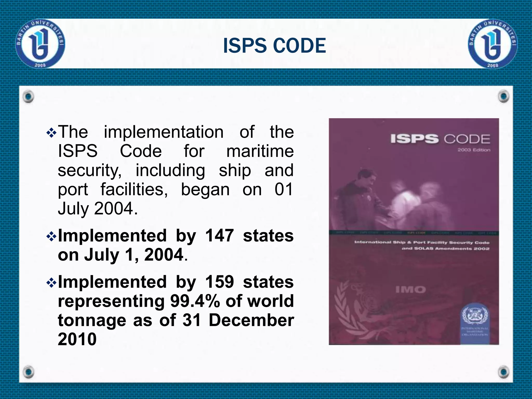 The implementation of the
ISPS Code for maritime
security, including ship and
port facilities, began on 01
July 2004.
Implemented by 147 states
on July 1, 2004.
Implemented by 159 states
representing 99.4% of world
tonnage as of 31 December
2010
ISPS CODE
 