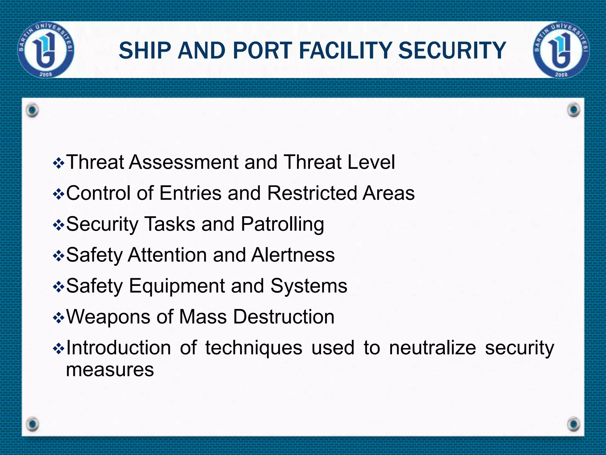 Threat Assessment and Threat Level
Control of Entries and Restricted Areas
Security Tasks and Patrolling
Safety Attention and Alertness
Safety Equipment and Systems
Weapons of Mass Destruction
Introduction of techniques used to neutralize security
measures
SHIP AND PORT FACILITY SECURITY
 