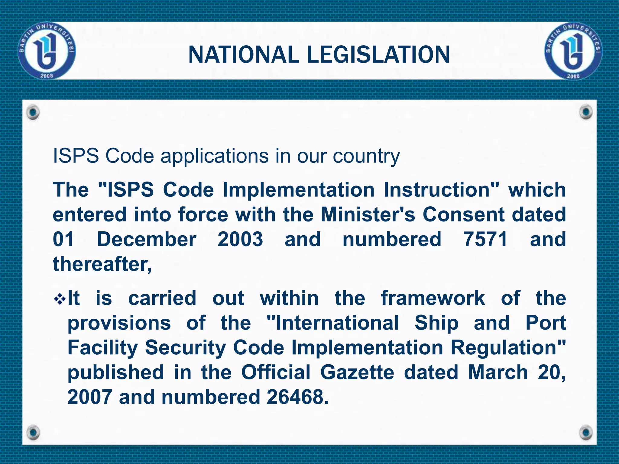 ISPS Code applications in our country
The "ISPS Code Implementation Instruction" which
entered into force with the Minister's Consent dated
01 December 2003 and numbered 7571 and
thereafter,
It is carried out within the framework of the
provisions of the "International Ship and Port
Facility Security Code Implementation Regulation"
published in the Official Gazette dated March 20,
2007 and numbered 26468.
NATIONAL LEGISLATION
 