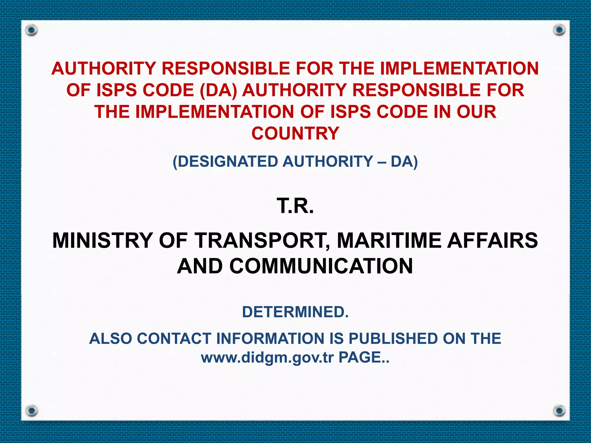 AUTHORITY RESPONSIBLE FOR THE IMPLEMENTATION
OF ISPS CODE (DA) AUTHORITY RESPONSIBLE FOR
THE IMPLEMENTATION OF ISPS CODE IN OUR
COUNTRY
(DESIGNATED AUTHORITY – DA)
T.R.
MINISTRY OF TRANSPORT, MARITIME AFFAIRS
AND COMMUNICATION
DETERMINED.
ALSO CONTACT INFORMATION IS PUBLISHED ON THE
www.didgm.gov.tr PAGE..
 