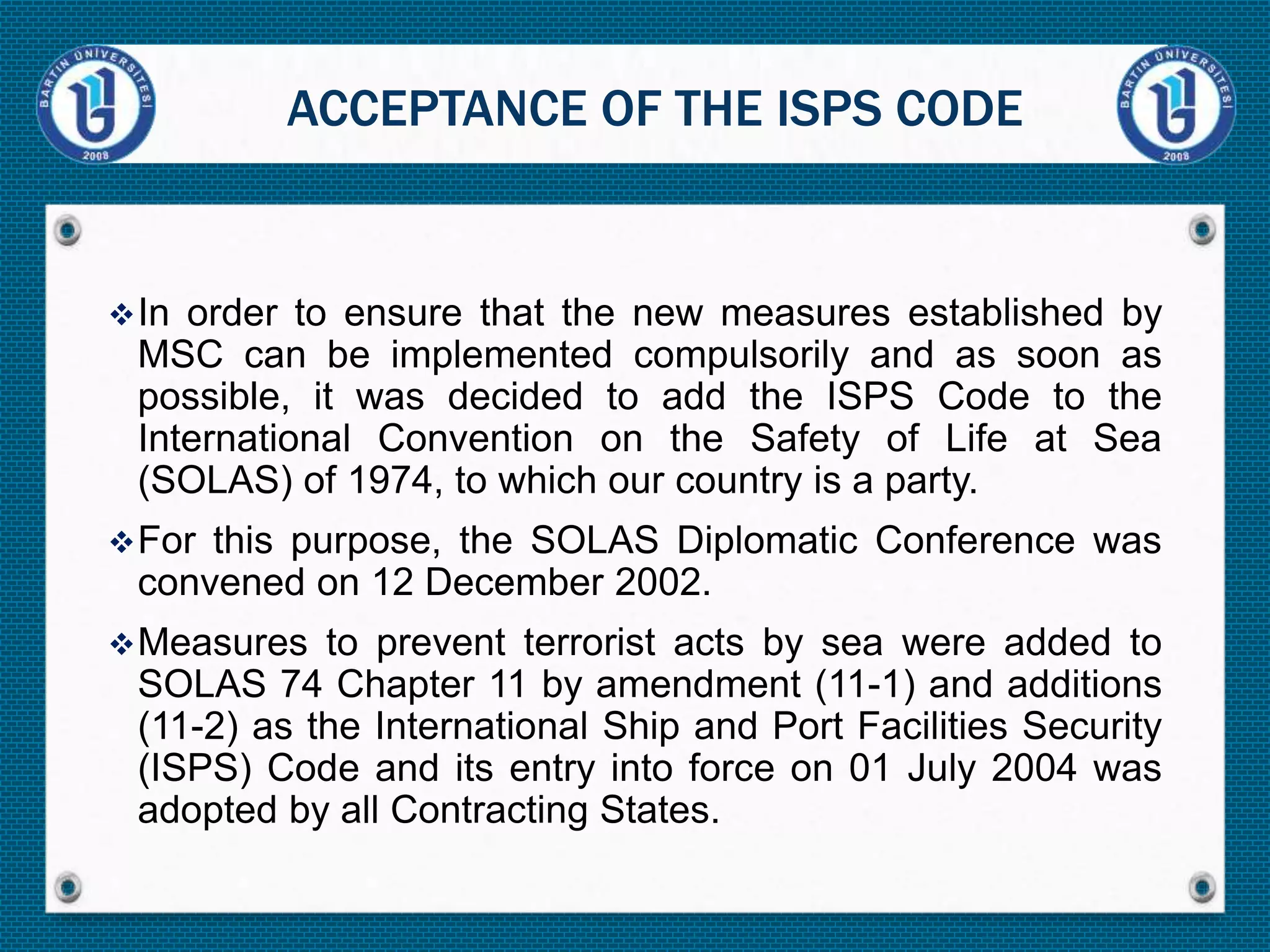 In order to ensure that the new measures established by
MSC can be implemented compulsorily and as soon as
possible, it was decided to add the ISPS Code to the
International Convention on the Safety of Life at Sea
(SOLAS) of 1974, to which our country is a party.
For this purpose, the SOLAS Diplomatic Conference was
convened on 12 December 2002.
Measures to prevent terrorist acts by sea were added to
SOLAS 74 Chapter 11 by amendment (11-1) and additions
(11-2) as the International Ship and Port Facilities Security
(ISPS) Code and its entry into force on 01 July 2004 was
adopted by all Contracting States.
ACCEPTANCE OF THE ISPS CODE
 