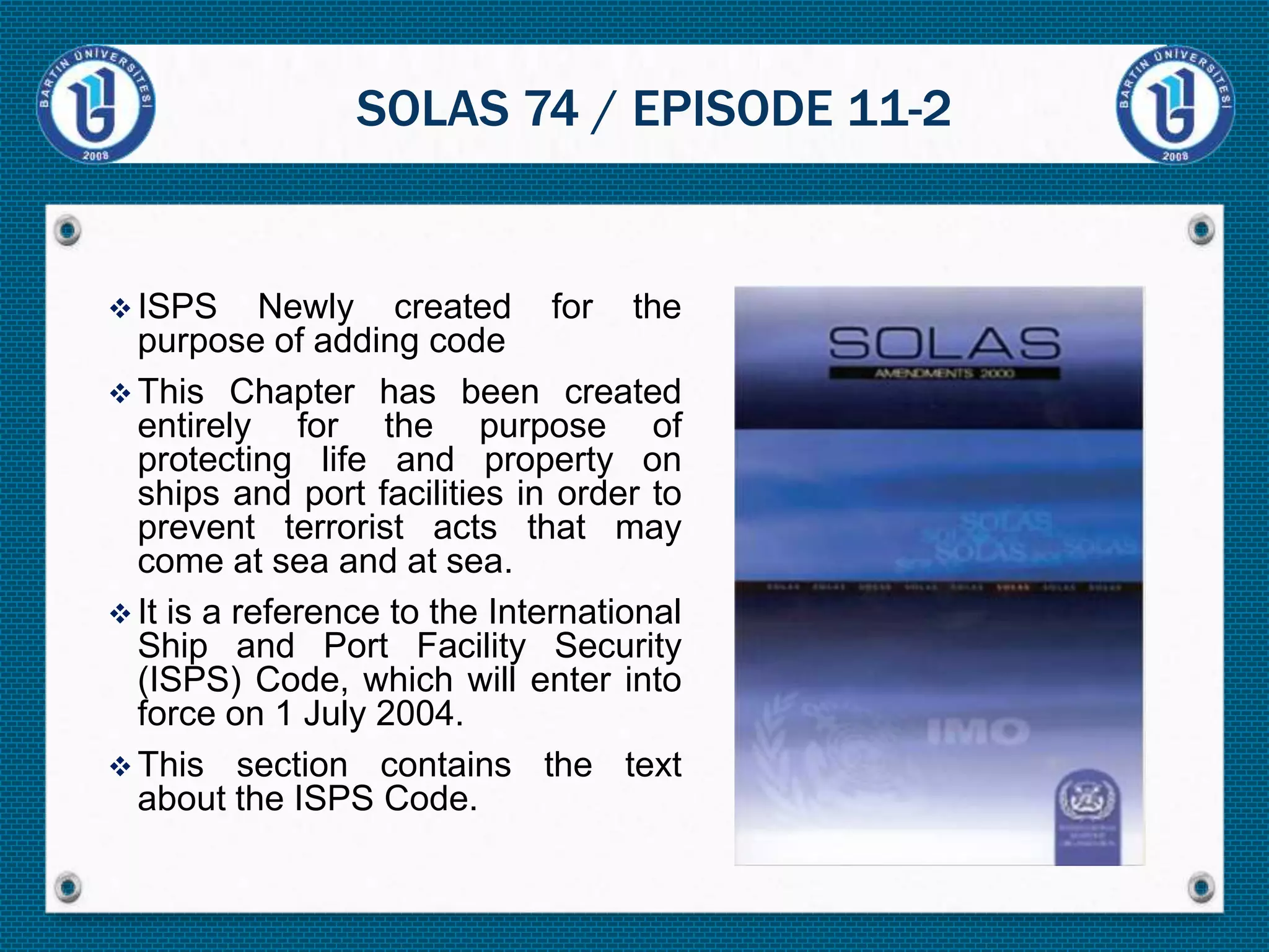  ISPS Newly created for the
purpose of adding code
 This Chapter has been created
entirely for the purpose of
protecting life and property on
ships and port facilities in order to
prevent terrorist acts that may
come at sea and at sea.
 It is a reference to the International
Ship and Port Facility Security
(ISPS) Code, which will enter into
force on 1 July 2004.
 This section contains the text
about the ISPS Code.
SOLAS 74 / EPISODE 11-2
 