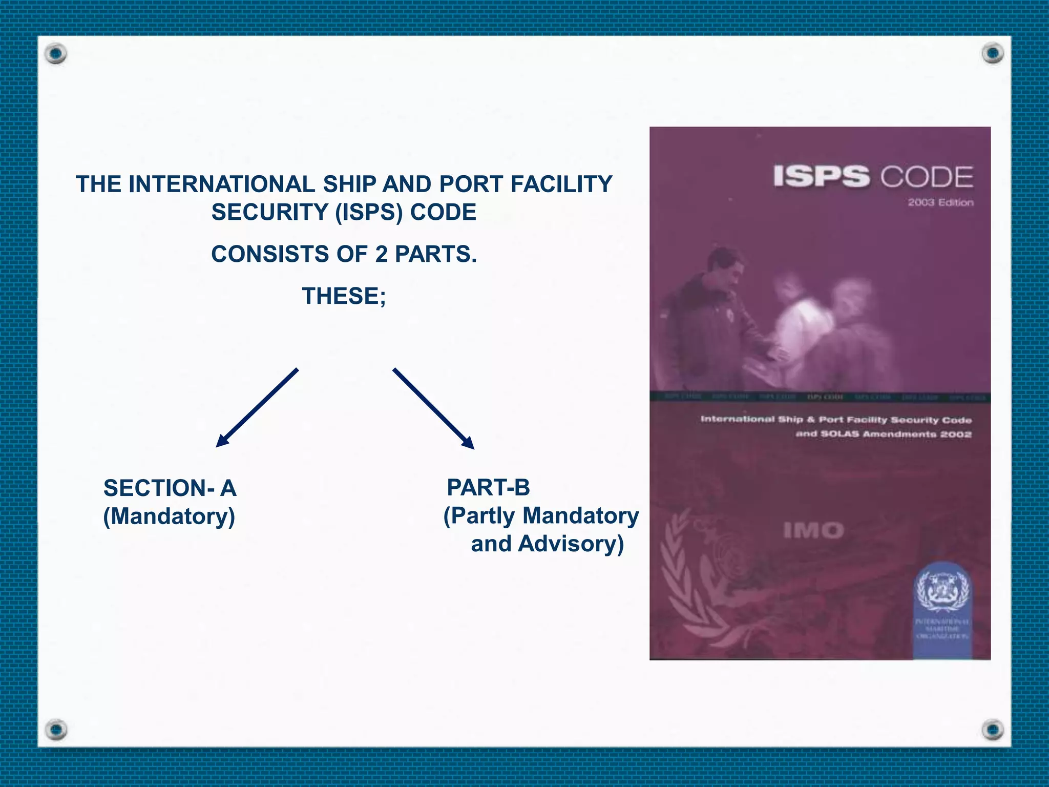 SECTION- A
(Mandatory)
PART-B
(Partly Mandatory
and Advisory)
THE INTERNATIONAL SHIP AND PORT FACILITY
SECURITY (ISPS) CODE
CONSISTS OF 2 PARTS.
THESE;
 