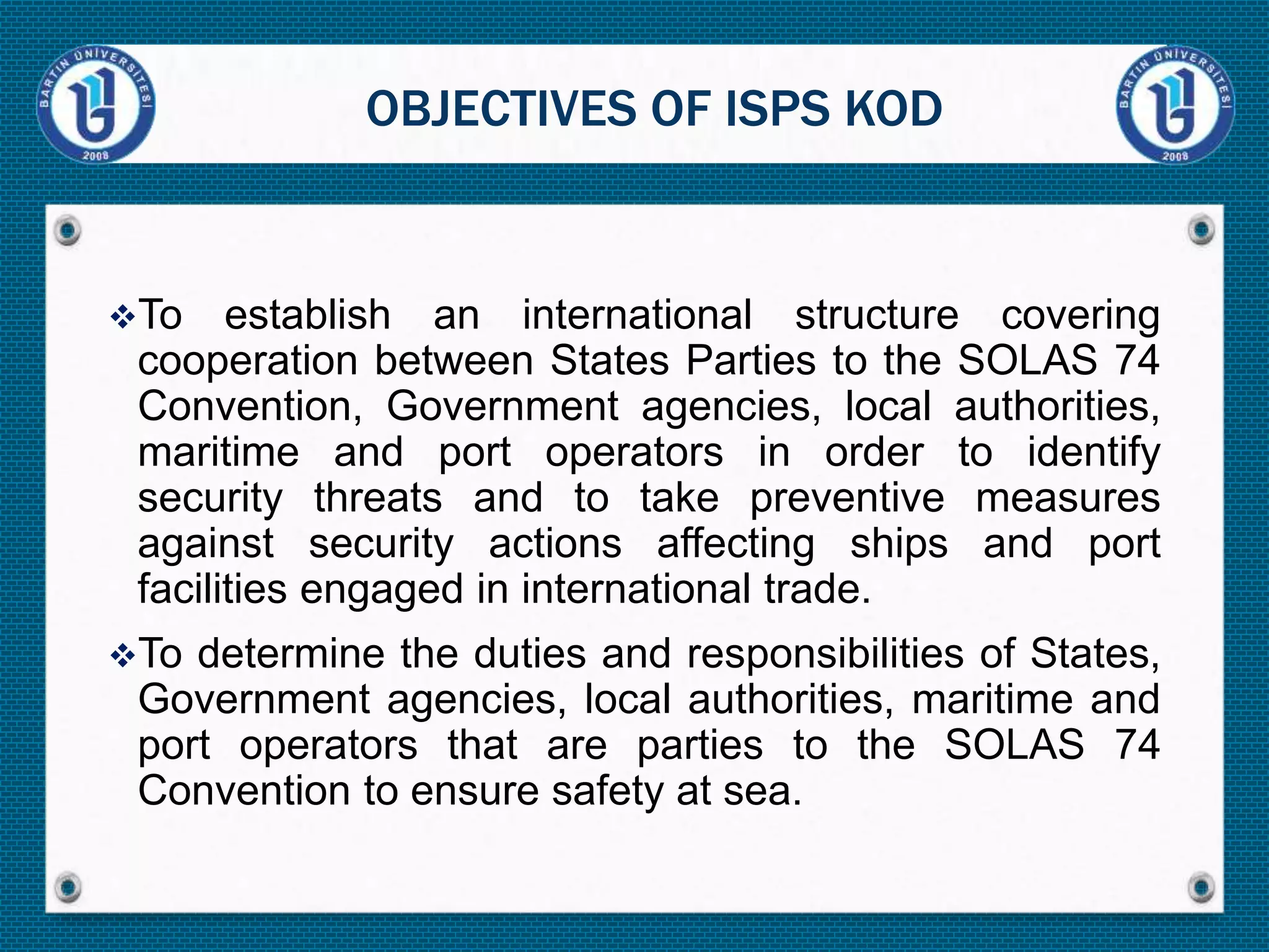 To establish an international structure covering
cooperation between States Parties to the SOLAS 74
Convention, Government agencies, local authorities,
maritime and port operators in order to identify
security threats and to take preventive measures
against security actions affecting ships and port
facilities engaged in international trade.
To determine the duties and responsibilities of States,
Government agencies, local authorities, maritime and
port operators that are parties to the SOLAS 74
Convention to ensure safety at sea.
OBJECTIVES OF ISPS KOD
 