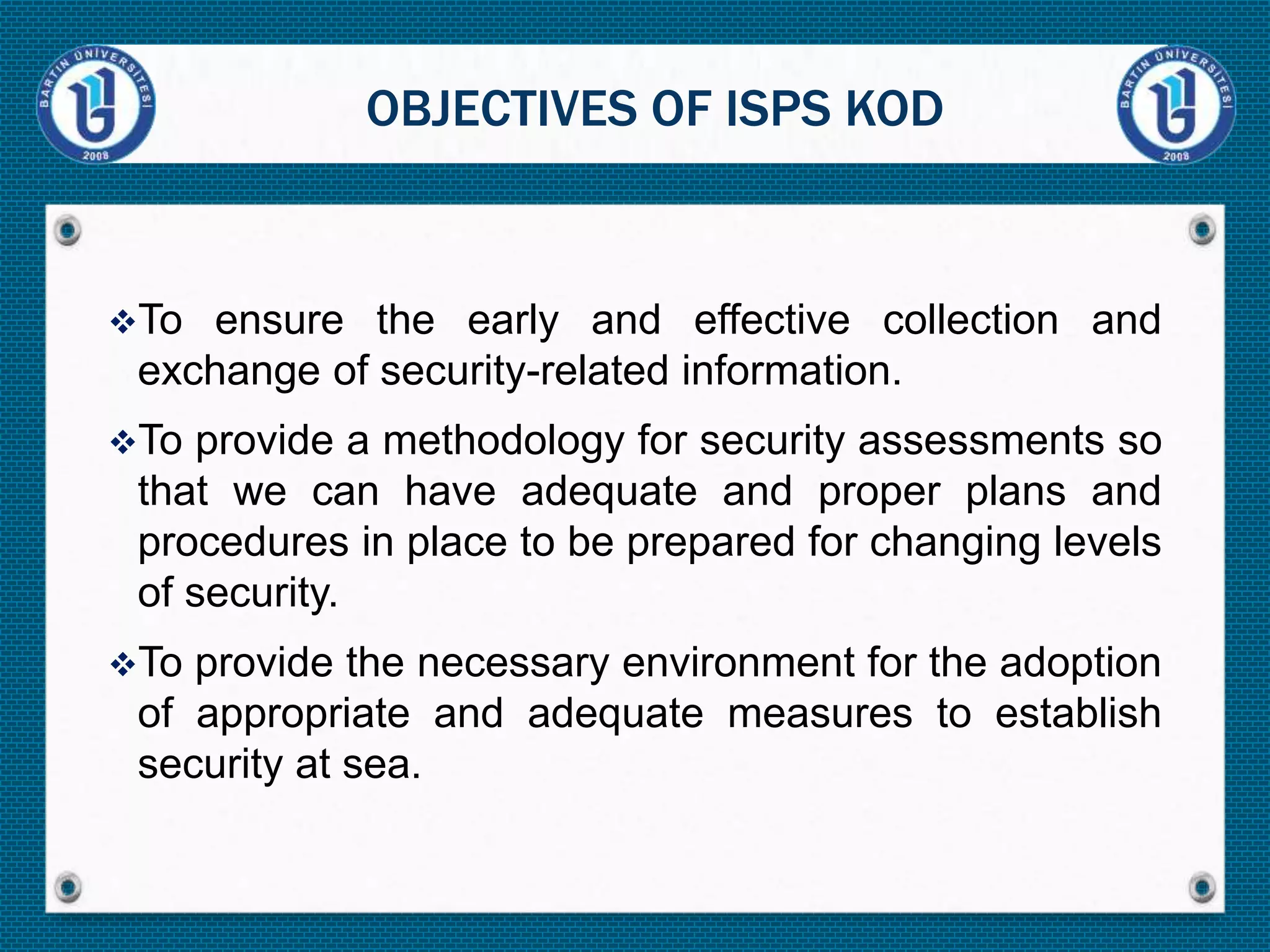 To ensure the early and effective collection and
exchange of security-related information.
To provide a methodology for security assessments so
that we can have adequate and proper plans and
procedures in place to be prepared for changing levels
of security.
To provide the necessary environment for the adoption
of appropriate and adequate measures to establish
security at sea.
OBJECTIVES OF ISPS KOD
 