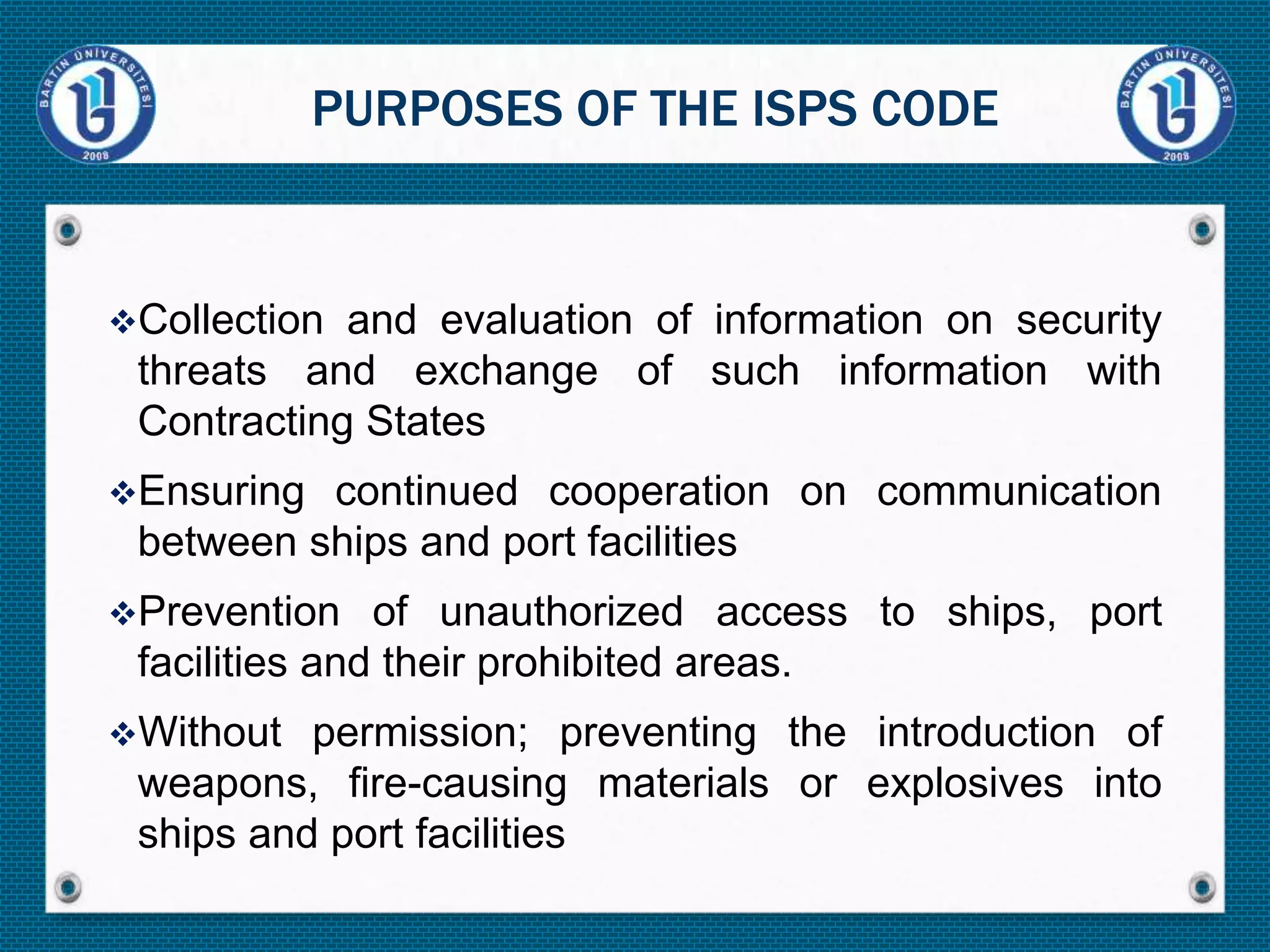Collection and evaluation of information on security
threats and exchange of such information with
Contracting States
Ensuring continued cooperation on communication
between ships and port facilities
Prevention of unauthorized access to ships, port
facilities and their prohibited areas.
Without permission; preventing the introduction of
weapons, fire-causing materials or explosives into
ships and port facilities
PURPOSES OF THE ISPS CODE
 