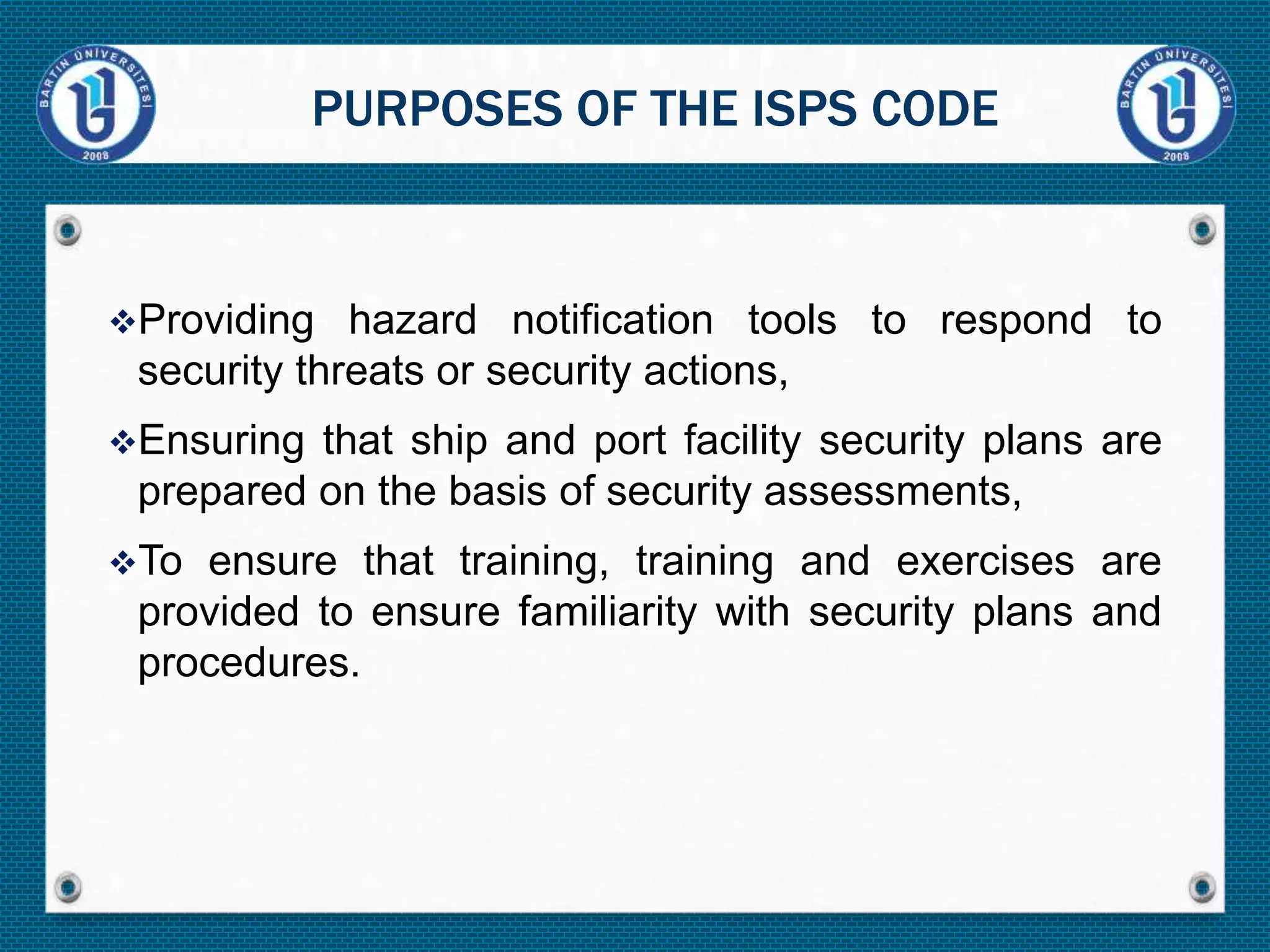 Providing hazard notification tools to respond to
security threats or security actions,
Ensuring that ship and port facility security plans are
prepared on the basis of security assessments,
To ensure that training, training and exercises are
provided to ensure familiarity with security plans and
procedures.
PURPOSES OF THE ISPS CODE
 
