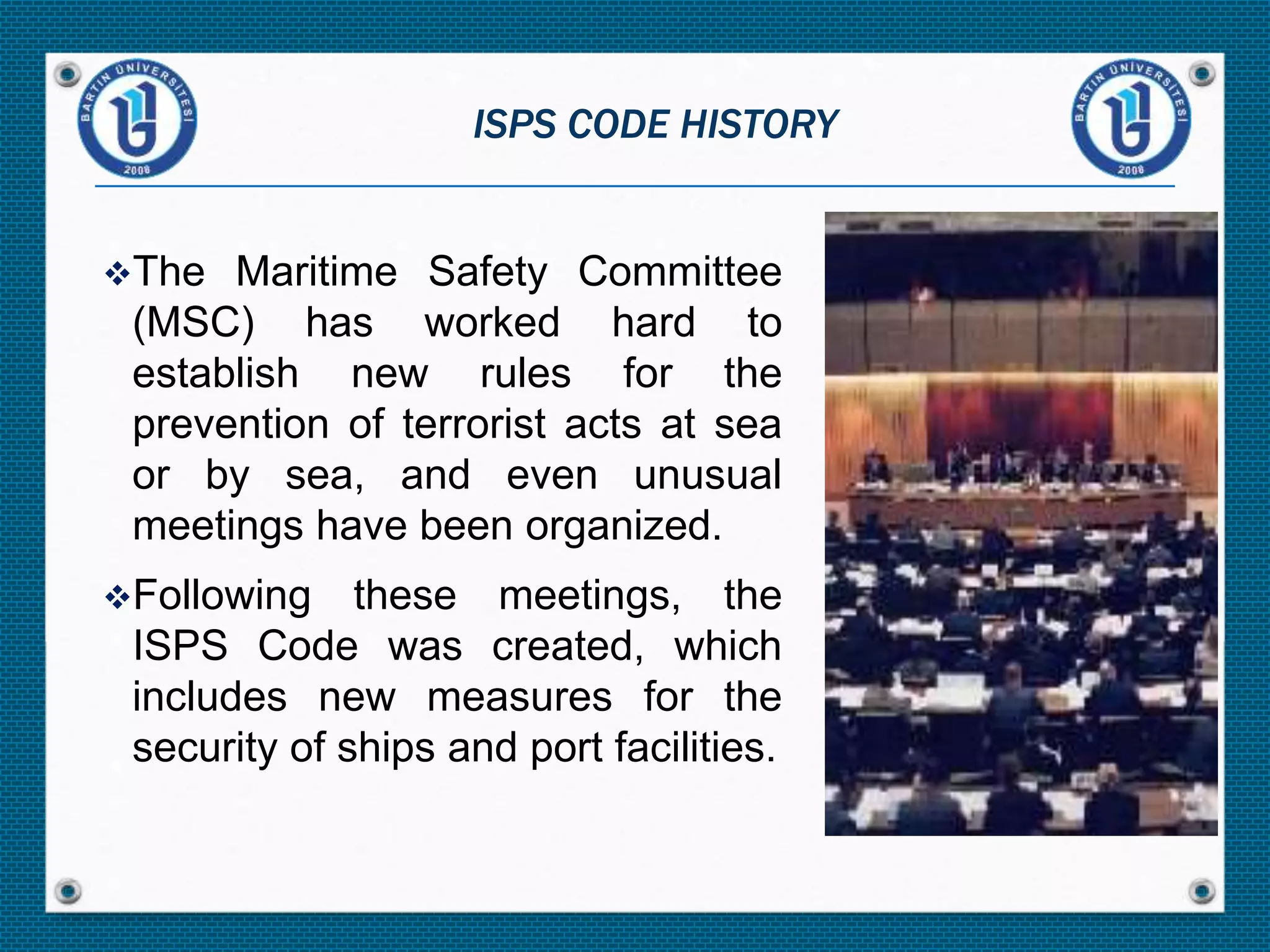 The Maritime Safety Committee
(MSC) has worked hard to
establish new rules for the
prevention of terrorist acts at sea
or by sea, and even unusual
meetings have been organized.
Following these meetings, the
ISPS Code was created, which
includes new measures for the
security of ships and port facilities.
ISPS CODE HISTORY
 