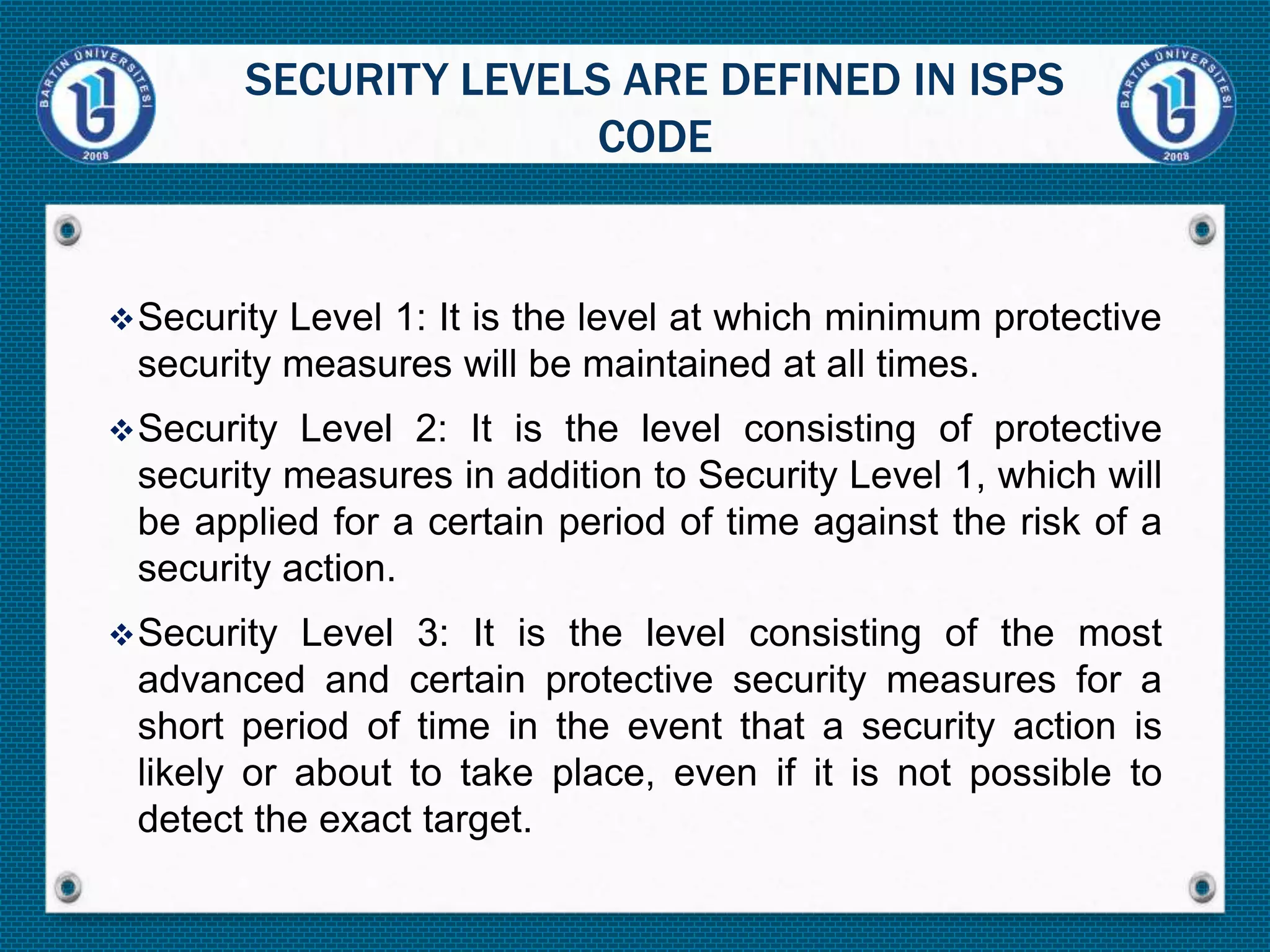 Security Level 1: It is the level at which minimum protective
security measures will be maintained at all times.
Security Level 2: It is the level consisting of protective
security measures in addition to Security Level 1, which will
be applied for a certain period of time against the risk of a
security action.
Security Level 3: It is the level consisting of the most
advanced and certain protective security measures for a
short period of time in the event that a security action is
likely or about to take place, even if it is not possible to
detect the exact target.
SECURITY LEVELS ARE DEFINED IN ISPS
CODE
 