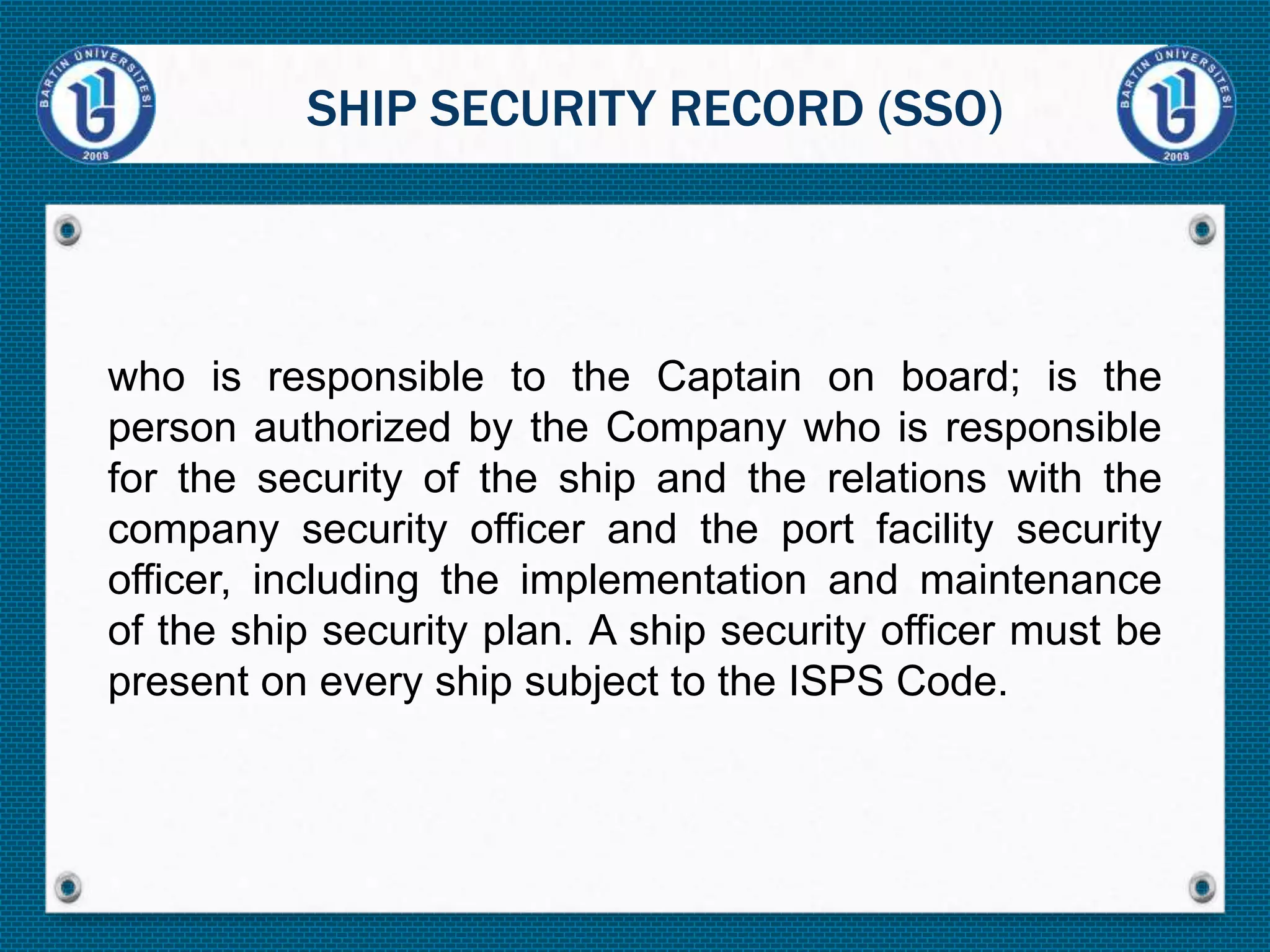 who is responsible to the Captain on board; is the
person authorized by the Company who is responsible
for the security of the ship and the relations with the
company security officer and the port facility security
officer, including the implementation and maintenance
of the ship security plan. A ship security officer must be
present on every ship subject to the ISPS Code.
SHIP SECURITY RECORD (SSO)
 